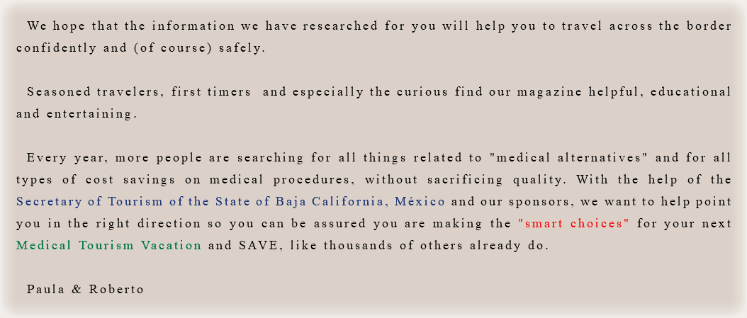 We hope that the information we have researched for you will help you to travel across the border confidently and (of course) safely. Seasoned travelers, first timers and especially the curious find our magazine helpful, educational and entertaining. Every year, more people are searching for all things related to "medical alternatives" and for all types of cost savings on medical procedures, without sacrificing quality. With the help of the Secretary of Tourism of the State of Baja California, México and our sponsors, we want to help point you in the right direction so you can be assured you are making the "smart choices" for your next Medical Tourism Vacation and SAVE, like thousands of others already do. Paula & Roberto