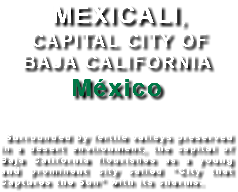 MEXICALI, CAPITAL CITY OF BAJA CALIFORNIA México Surrounded by fertile valleys preserved in a desert environment, the capital of Baja California flourishes as a young and prominent city called “City that Captures the Sun” with its charms. 